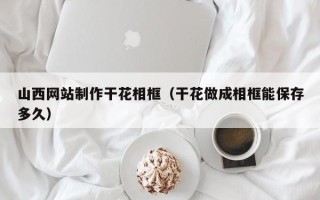 开平山西网站制作干花相框（干花做成相框能保存多久）